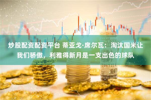 炒股配资配资平台 蒂亚戈·席尔瓦：淘汰国米让我们骄傲，利雅得新月是一支出色的球队