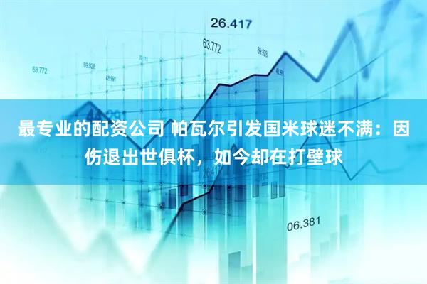 最专业的配资公司 帕瓦尔引发国米球迷不满：因伤退出世俱杯，如今却在打壁球