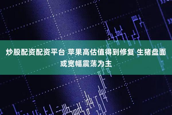 炒股配资配资平台 苹果高估值得到修复 生猪盘面或宽幅震荡为主