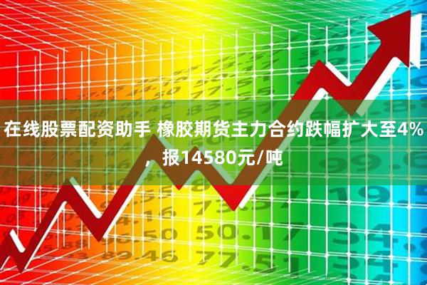 在线股票配资助手 橡胶期货主力合约跌幅扩大至4%，报14580元/吨