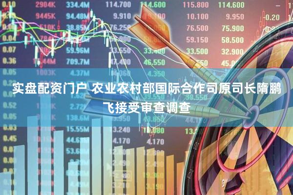 实盘配资门户 农业农村部国际合作司原司长隋鹏飞接受审查调查