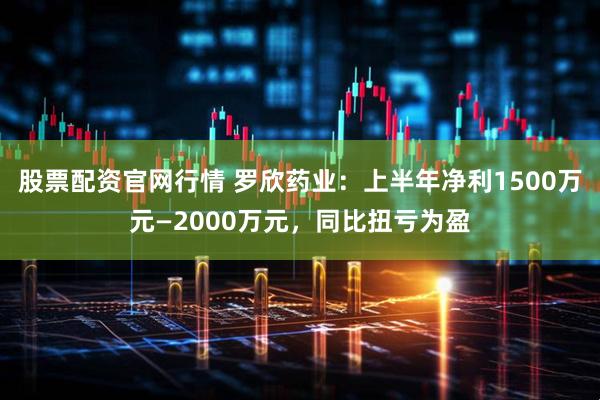 股票配资官网行情 罗欣药业：上半年净利1500万元—2000万元，同比扭亏为盈