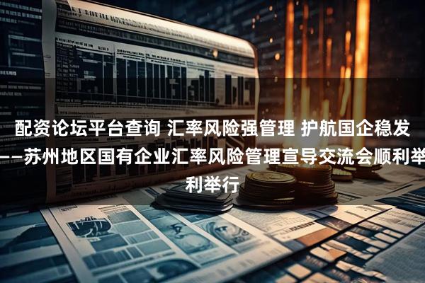 配资论坛平台查询 汇率风险强管理 护航国企稳发展——苏州地区国有企业汇率风险管理宣导交流会顺利举行