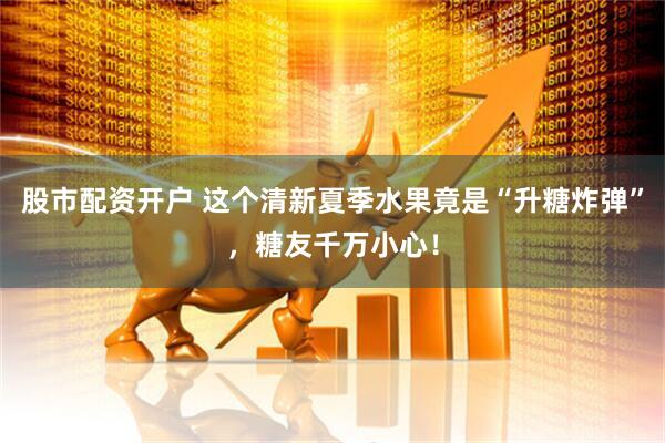 股市配资开户 这个清新夏季水果竟是“升糖炸弹”，糖友千万小心！