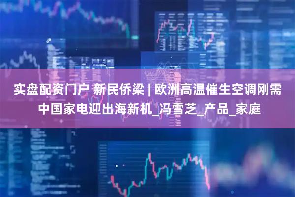 实盘配资门户 新民侨梁 | 欧洲高温催生空调刚需 中国家电迎出海新机_冯雪芝_产品_家庭