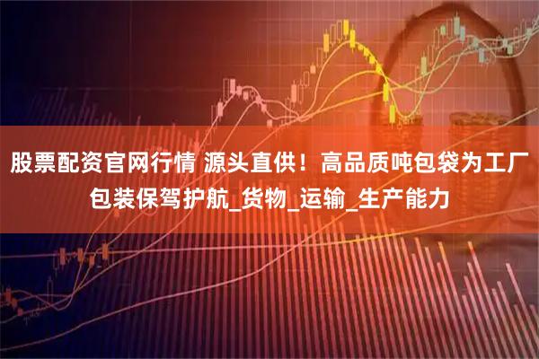 股票配资官网行情 源头直供！高品质吨包袋为工厂包装保驾护航_货物_运输_生产能力