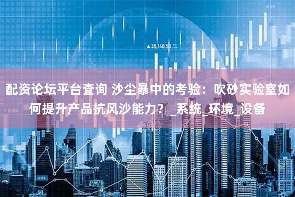 配资论坛平台查询 沙尘暴中的考验：吹砂实验室如何提升产品抗风沙能力？_系统_环境_设备