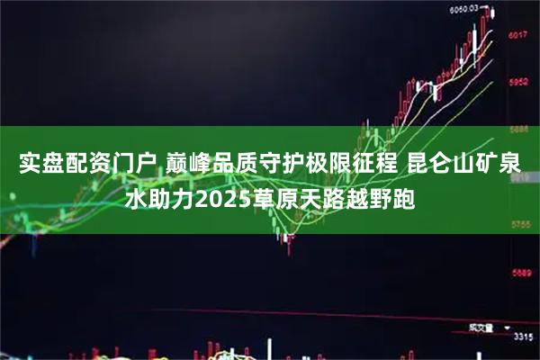 实盘配资门户 巅峰品质守护极限征程 昆仑山矿泉水助力2025草原天路越野跑