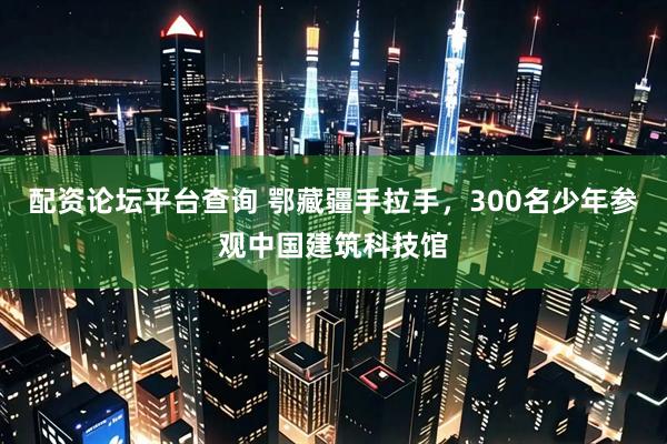 配资论坛平台查询 鄂藏疆手拉手，300名少年参观中国建筑科技馆