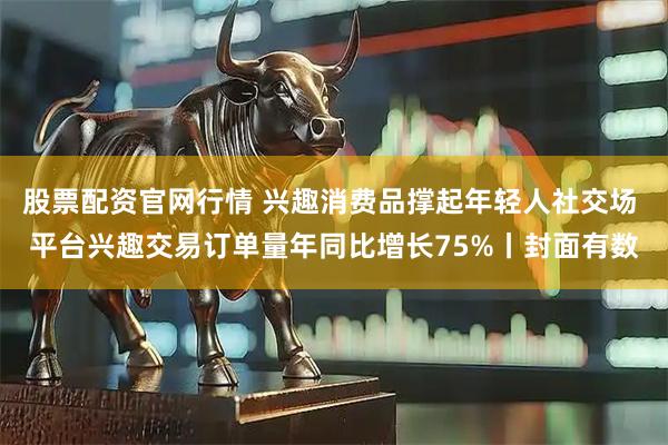 股票配资官网行情 兴趣消费品撑起年轻人社交场 平台兴趣交易订单量年同比增长75%丨封面有数