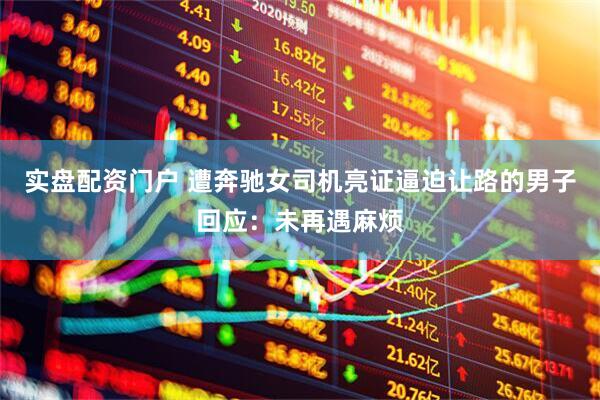 实盘配资门户 遭奔驰女司机亮证逼迫让路的男子回应：未再遇麻烦