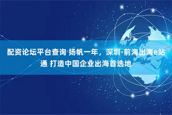 配资论坛平台查询 扬帆一年，深圳·前海出海e站通 打造中国企业出海首选地