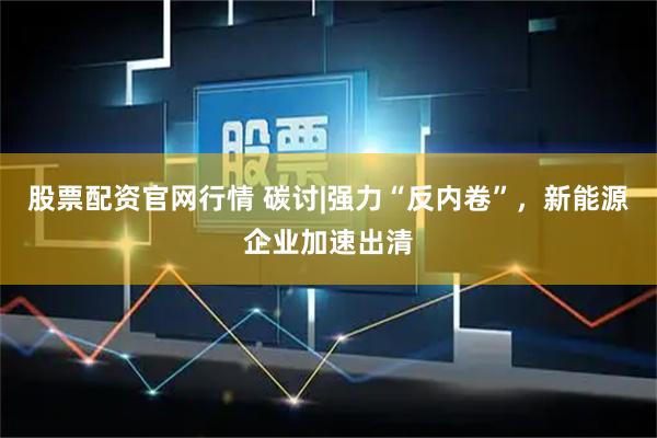 股票配资官网行情 碳讨|强力“反内卷”，新能源企业加速出清