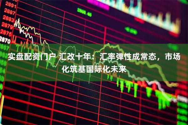 实盘配资门户 汇改十年：汇率弹性成常态，市场化筑基国际化未来