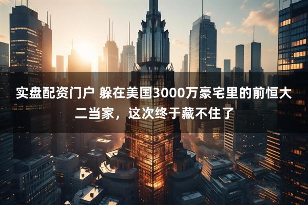 实盘配资门户 躲在美国3000万豪宅里的前恒大二当家，这次终于藏不住了