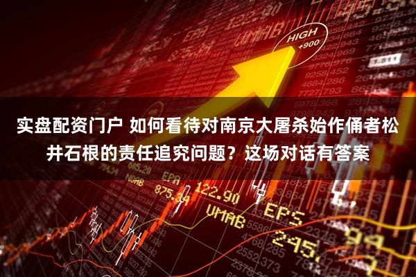 实盘配资门户 如何看待对南京大屠杀始作俑者松井石根的责任追究问题？这场对话有答案