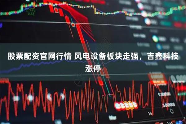 股票配资官网行情 风电设备板块走强，吉鑫科技涨停