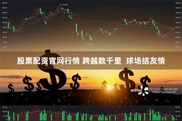 股票配资官网行情 跨越数千里  球场结友情