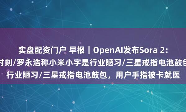 实盘配资门户 早报｜OpenAI发布Sora 2：AI视频进入GPT-3.5时刻/罗永浩称小米小字是行业陋习/三星戒指电池鼓包，用户手指被卡就医