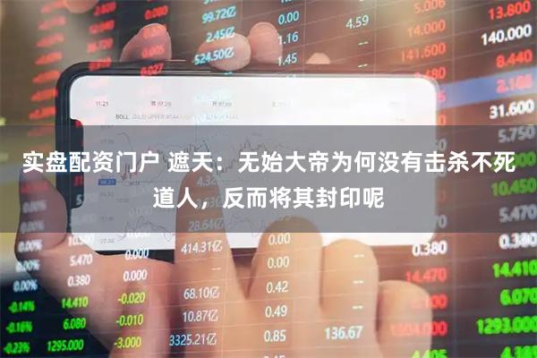 实盘配资门户 遮天：无始大帝为何没有击杀不死道人，反而将其封印呢