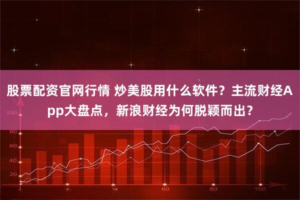 股票配资官网行情 炒美股用什么软件？主流财经App大盘点，新浪财经为何脱颖而出？