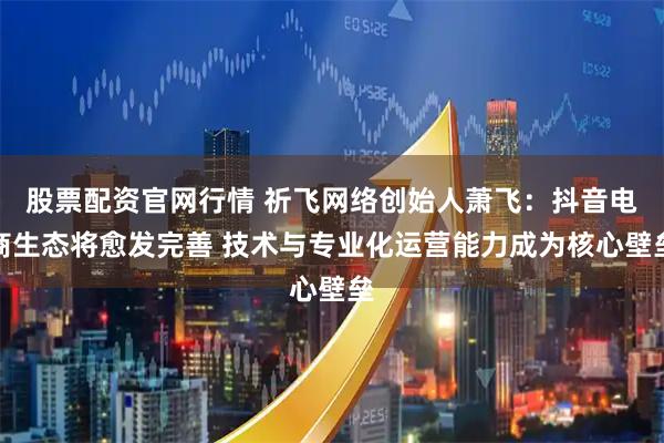 股票配资官网行情 祈飞网络创始人萧飞:抖音电商生态将愈发完善 技术与专业化运营能力成为核心壁垒